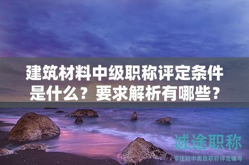 建筑材料中級職稱評定條件是什么？要求解析有哪些？