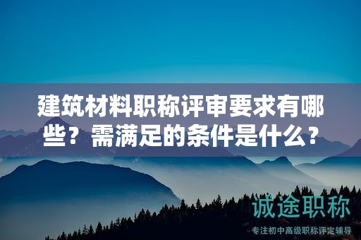 建筑材料職稱評審要求有哪些？需滿足的條件是什么？