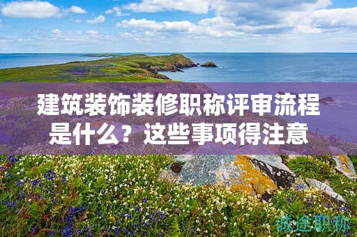 建筑裝飾裝修職稱(chēng)評(píng)審流程是什么？這些事項(xiàng)得注意