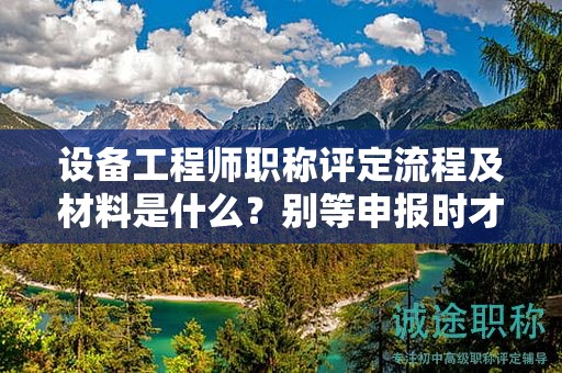 設(shè)備工程師職稱評(píng)定流程及材料是什么？別等申報(bào)時(shí)才了解
