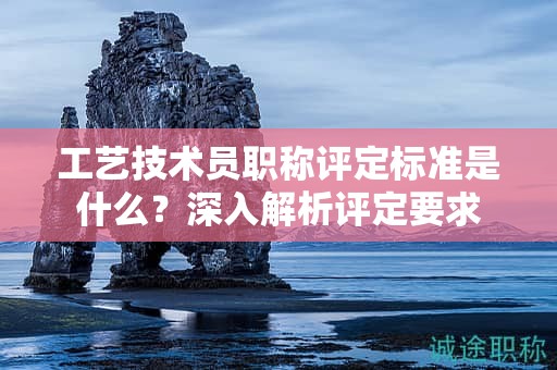 工藝技術(shù)員職稱評(píng)定標(biāo)準(zhǔn)是什么？深入解析評(píng)定要求