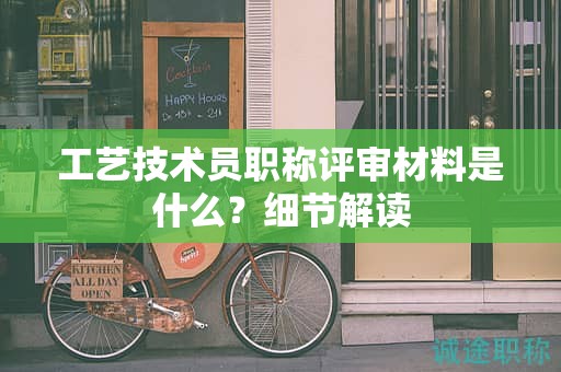 工藝技術(shù)員職稱評審材料是什么？細節(jié)解讀
