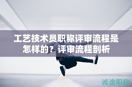 工藝技術(shù)員職稱評(píng)審流程是怎樣的？評(píng)審流程剖析