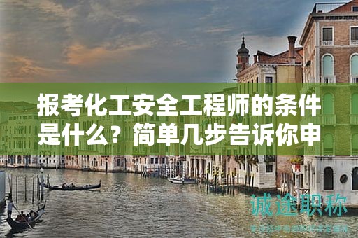 報考化工安全工程師的條件是什么？簡單幾步告訴你申報條件