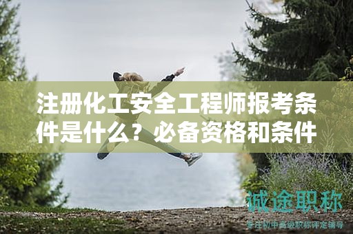 注冊化工安全工程師報考條件是什么？必備資格和條件來了