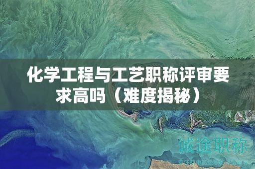 化學(xué)工程與工藝職稱評(píng)審要求高嗎（難度揭秘）
