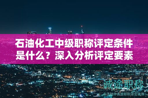 石油化工中級(jí)職稱評(píng)定條件是什么？深入分析評(píng)定要素