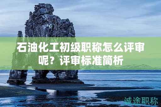 石油化工初級(jí)職稱怎么評(píng)審呢？評(píng)審標(biāo)準(zhǔn)簡(jiǎn)析