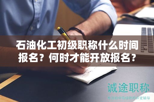 石油化工初級(jí)職稱什么時(shí)間報(bào)名？何時(shí)才能開(kāi)放報(bào)名？