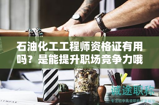 石油化工工程師資格證有用嗎？是能提升職場競爭力哦