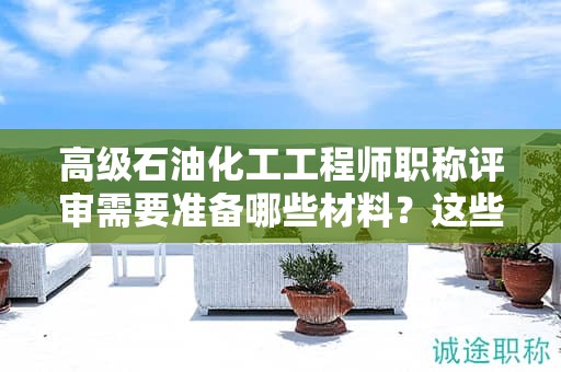 高級石油化工工程師職稱評審需要準(zhǔn)備哪些材料？這些材料要提前準(zhǔn)備