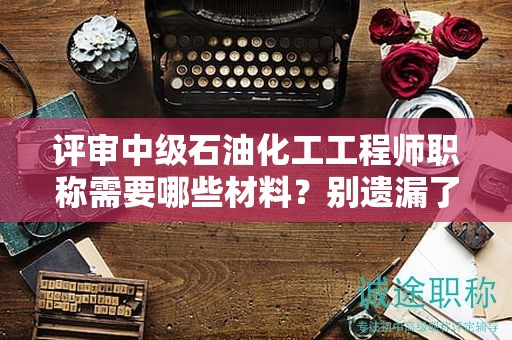 評審中級石油化工工程師職稱需要哪些材料？別遺漏了