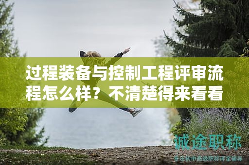 過程裝備與控制工程評審流程怎么樣？不清楚得來看看