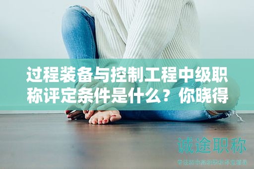 過(guò)程裝備與控制工程中級(jí)職稱(chēng)評(píng)定條件是什么？你曉得嗎？