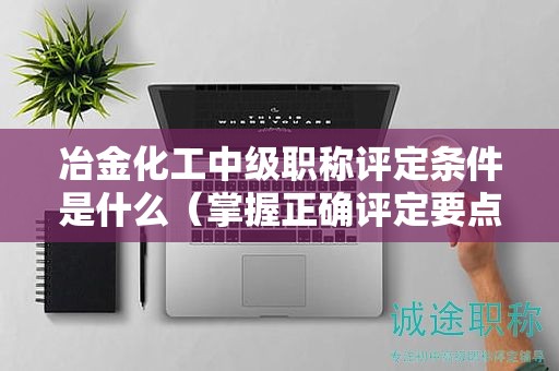 冶金化工中級職稱評定條件是什么（掌握正確評定要點）