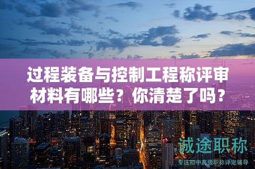 過(guò)程裝備與控制工程稱評(píng)審材料有哪些？你清楚了嗎？