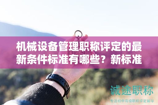 機械設備管理職稱評定的最新條件標準有哪些？新標準解析。