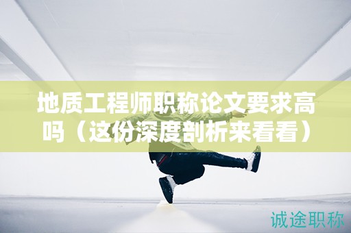 地質工程師職稱論文要求高嗎（這份深度剖析來看看）