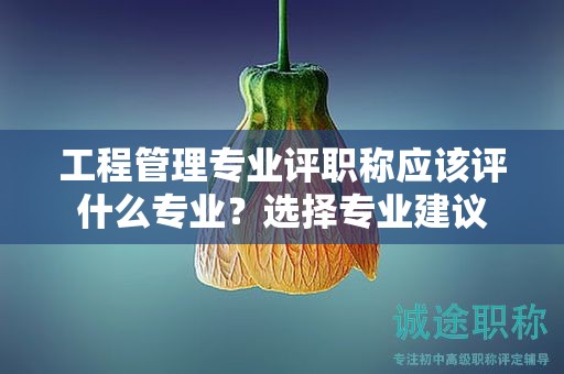 工程管理專業(yè)評職稱應(yīng)該評什么專業(yè)？選擇專業(yè)建議
