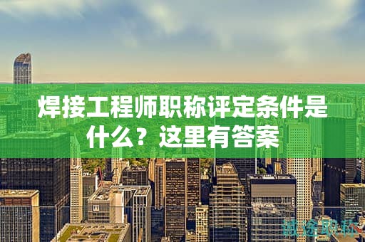 焊接工程師職稱評定條件是什么？這里有答案
