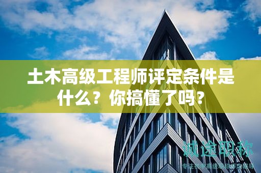 土木高級(jí)工程師評(píng)定條件是什么？你搞懂了嗎？