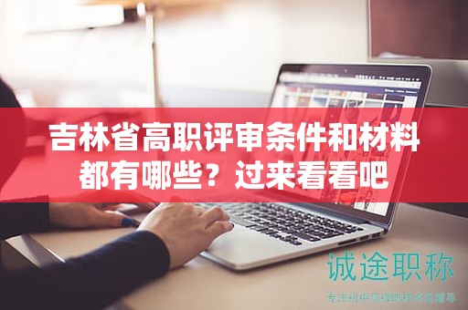 吉林省高職評審條件和材料都有哪些？過來看看吧