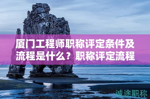 廈門工程師職稱評定條件及流程是什么？職稱評定流程詳解