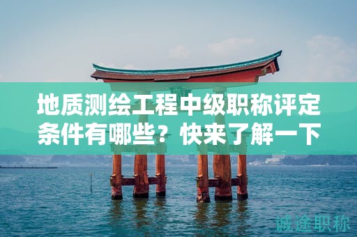地質(zhì)測繪工程中級(jí)職稱評(píng)定條件有哪些？快來了解一下
