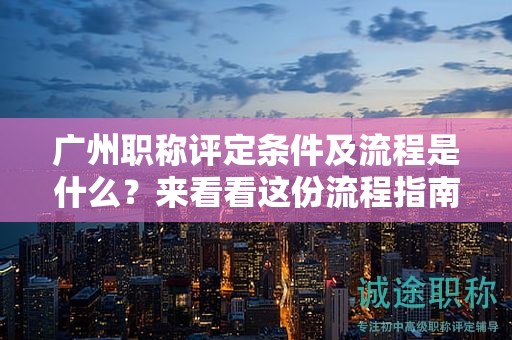 廣州職稱評定條件及流程是什么?來看看這份流程指南