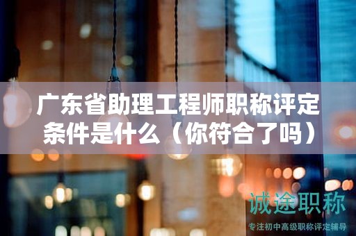 廣東省助理工程師職稱評定條件是什么（你符合了嗎）