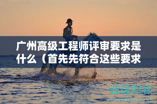 廣州高級(jí)工程師評(píng)審要求是什么（首先先符合這些要求）