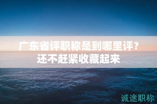 廣東省評職稱是到哪里評？還不趕緊收藏起來