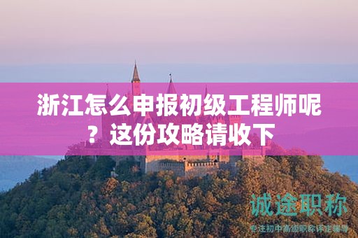 浙江怎么申報初級工程師呢？這份攻略請收下