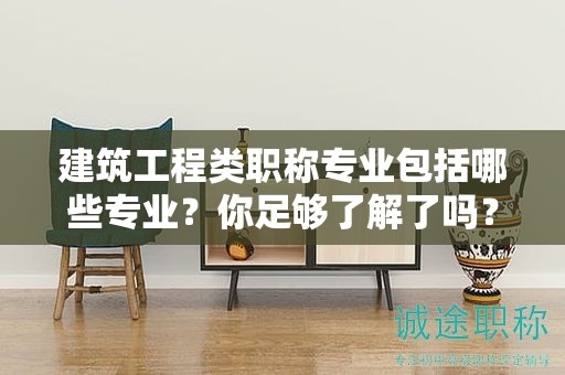 建筑工程類職稱專業(yè)包括哪些專業(yè)？你足夠了解了嗎？