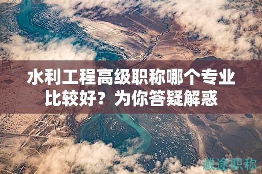 水利工程高級(jí)職稱哪個(gè)專業(yè)比較好？為你答疑解惑