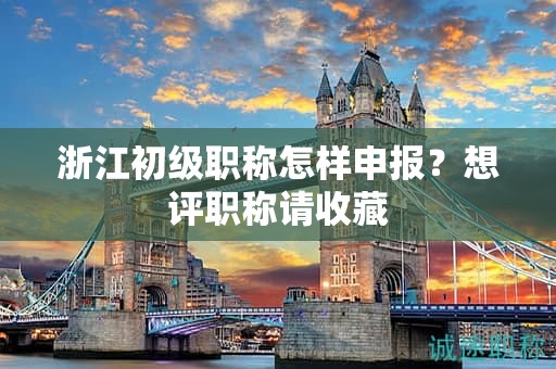 浙江初級職稱怎樣申報，想評職稱請收藏