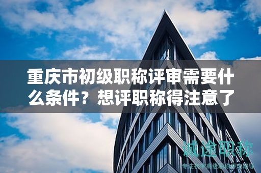 重慶市初級職稱評審需要什么條件，想評職稱得注意了