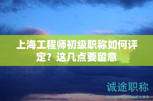 上海工程師初級職稱如何評定，這幾點要留意