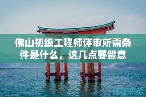 佛山初級(jí)工程師評(píng)審所需條件是什么，這幾點(diǎn)要留意