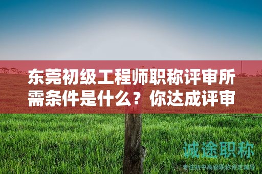 『東莞初級(jí)工程師職稱評(píng)審所需條件是什么，你達(dá)成評(píng)審條件了嗎』