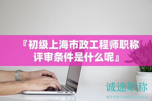 『初級(jí)上海市政工程師職稱評(píng)審條件是什么呢』