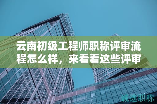 云南初級工程師職稱評審流程怎么樣，來看看這些評審流程