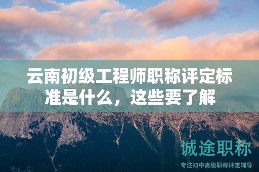 云南初級工程師職稱評定標(biāo)準(zhǔn)是什么，這些要了解