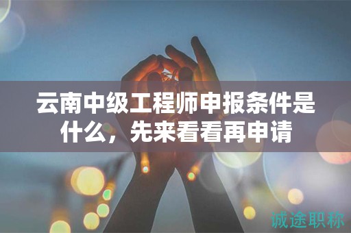 云南中級(jí)工程師申報(bào)條件是什么，先來(lái)看看再申請(qǐng)