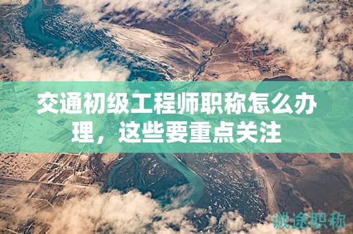 交通初級(jí)工程師職稱怎么辦理，這些要重點(diǎn)關(guān)注