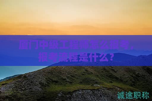 廈門中級工程師怎么報考，報考流程是什么？