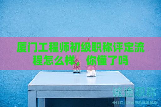 廈門工程師初級(jí)職稱評(píng)定流程怎么樣，你懂了嗎