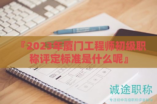 『2024年廈門工程師初級職稱評定標(biāo)準(zhǔn)是什么呢』