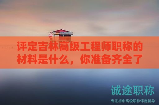 評定吉林高級工程師職稱的材料是什么，你準備齊全了嗎