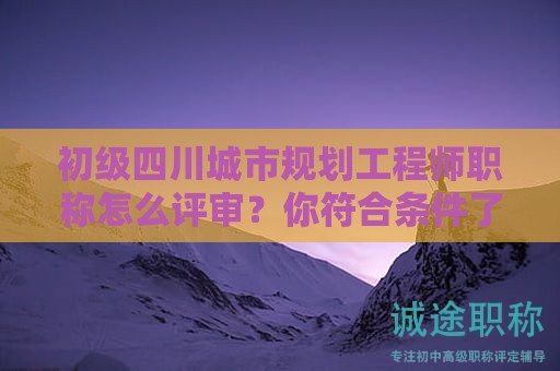 四川城市規(guī)劃工程師初級(jí)職稱怎么評(píng)審？你符合條件了嗎？